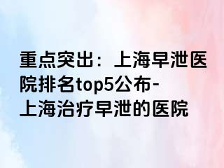 重点突出：上海早泄医院排名top5公布-上海治疗早泄的医院