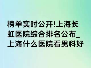 榜单实时公开!上海长虹医院综合排名公布_上海什么医院看男科好