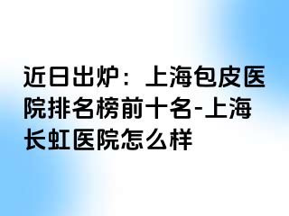 近日出炉：上海包皮医院排名榜前十名-上海长虹医院怎么样