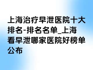 上海治疗早泄医院十大排名-排名名单_上海看早泄哪家医院好榜单公布