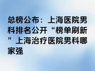 总榜公布：上海医院男科排名公开“榜单刷新”上海治疗医院男科哪家强