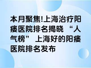 本月聚焦!上海治疗阳痿医院排名揭晓 “人气榜” 上海好的阳痿医院排名发布