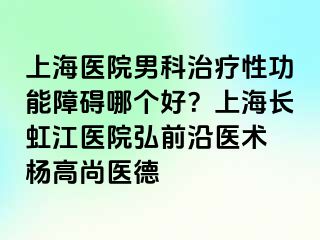 上海医院男科治疗性功能障碍哪个好？上海长虹江医院弘前沿医术 杨高尚医德