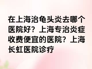 在上海治龟头炎去哪个医院好？上海专治炎症收费便宜的医院？上海长虹医院诊疗