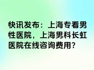 快讯发布：上海专看男性医院，上海男科长虹医院在线咨询费用？