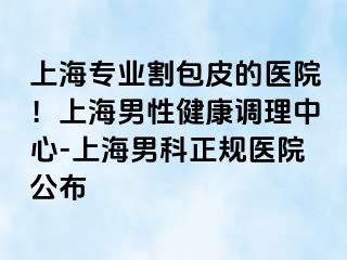 上海专业割包皮的医院！上海男性健康调理中心-上海男科正规医院公布