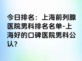 今日排名：上海前列腺医院男科排名名单-上海好的口碑医院男科公认？