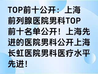 TOP前十公开：上海前列腺医院男科TOP前十名单公开！上海先进的医院男科公开上海长虹医院男科医疗水平先进！