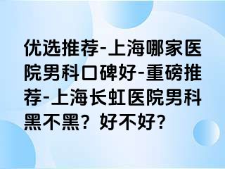 优选推荐-上海哪家医院男科口碑好-重磅推荐-上海长虹医院男科黑不黑？好不好？