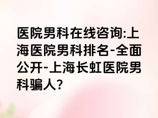 医院男科在线咨询:上海医院男科排名-全面公开-上海长虹医院男科骗人?