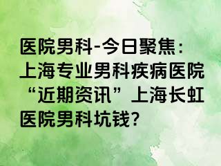 医院男科-今日聚焦：上海专业男科疾病医院“近期资讯”上海长虹医院男科坑钱?