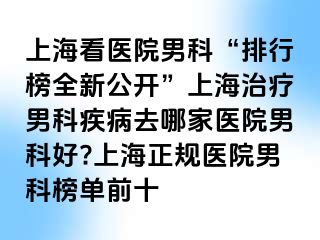 上海看医院男科“排行榜全新公开”上海治疗男科疾病去哪家医院男科好?上海正规医院男科榜单前十