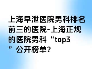上海早泄医院男科排名前三的医院-上海正规的医院男科“top3”公开榜单？