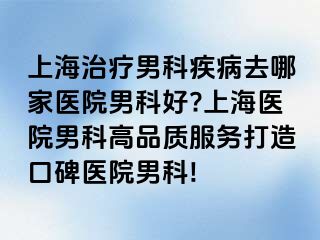 上海治疗男科疾病去哪家医院男科好?上海医院男科高品质服务打造口碑医院男科!