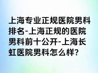 上海专业正规医院男科排名-上海正规的医院男科前十公开-上海长虹医院男科怎么样？