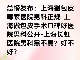 总榜发布：上海割包皮哪家医院男科正规-上海做包皮手术口碑好医院男科公开-上海长虹医院男科黑不黑？好不好？