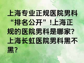 上海专业正规医院男科“排名公开”!上海正规的医院男科是哪家?上海长虹医院男科黑不黑?