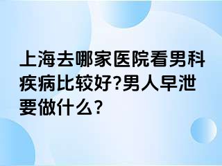 上海去哪家医院看男科疾病比较好?男人早泄要做什么?