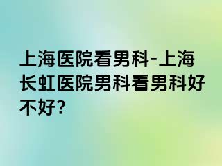 上海医院看男科-上海长虹医院男科看男科好不好?