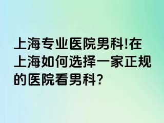 上海专业医院男科!在上海如何选择一家正规的医院看男科?