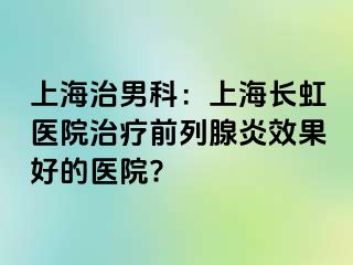 上海治男科：上海长虹医院治疗前列腺炎效果好的医院?