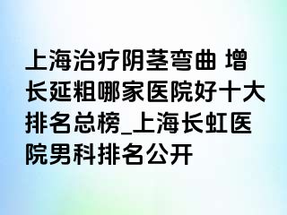 上海治疗阴茎弯曲 增长延粗哪家医院好十大排名总榜_上海长虹医院男科排名公开
