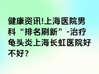 健康资讯!上海医院男科“排名刷新”-治疗龟头炎上海长虹医院好不好？