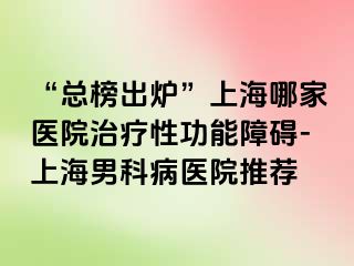 “总榜出炉”上海哪家医院治疗性功能障碍-上海男科病医院推荐