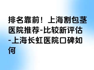 排名靠前！上海割包茎医院推荐-比较新评估-上海长虹医院口碑如何