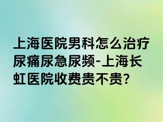上海医院男科怎么治疗尿痛尿急尿频-上海长虹医院收费贵不贵？