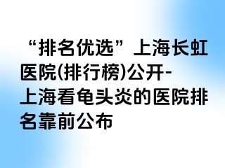 “排名优选”上海长虹医院(排行榜)公开-上海看龟头炎的医院排名靠前公布