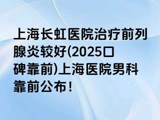 上海长虹医院治疗前列腺炎较好(2025口碑靠前)上海医院男科靠前公布！