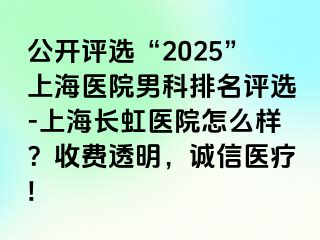 公开评选“2025”上海医院男科排名评选-上海长虹医院怎么样？收费透明，诚信医疗!