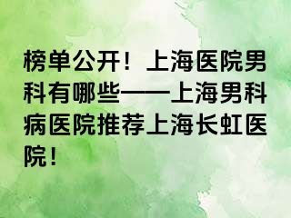 榜单公开！上海医院男科有哪些——上海男科病医院推荐上海长虹医院！
