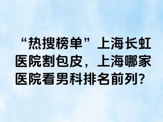 “热搜榜单”上海长虹医院割包皮，上海哪家医院看男科排名前列？