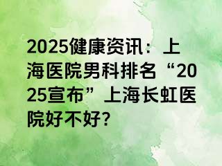 2025健康资讯：上海医院男科排名“2025宣布”上海长虹医院好不好?