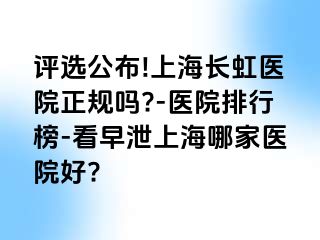 评选公布!上海长虹医院正规吗?-医院排行榜-看早泄上海哪家医院好?