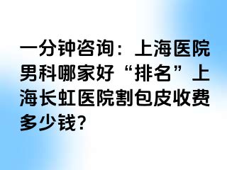 一分钟咨询：上海医院男科哪家好“排名”上海长虹医院割包皮收费多少钱？