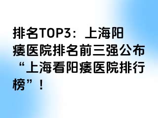 排名TOP3：上海阳痿医院排名前三强公布“上海看阳痿医院排行榜”!