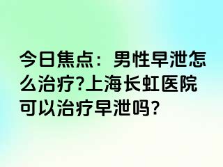 今日焦点：男性早泄怎么治疗?上海长虹医院可以治疗早泄吗?