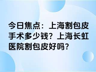 今日焦点：上海割包皮手术多少钱？上海长虹医院割包皮好吗？