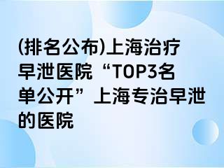 (排名公布)上海治疗早泄医院“TOP3名单公开”上海专治早泄的医院