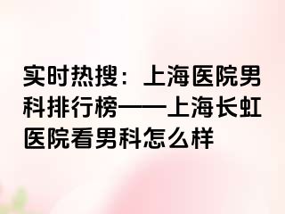 实时热搜：上海医院男科排行榜——上海长虹医院看男科怎么样