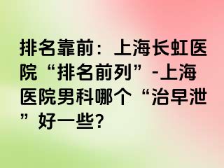 排名靠前：上海长虹医院“排名前列”-上海医院男科哪个“治早泄”好一些？