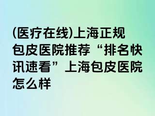 (医疗在线)上海正规包皮医院推荐“排名快讯速看”上海包皮医院怎么样