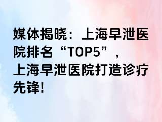 媒体揭晓：上海早泄医院排名“TOP5”，上海早泄医院打造诊疗先锋!