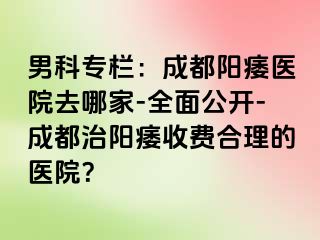 男科专栏：成都阳痿医院去哪家-全面公开-成都治阳痿收费合理的医院？