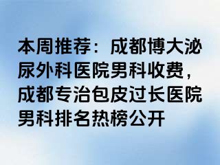 本周推荐：成都博大泌尿外科医院男科收费，成都专治包皮过长医院男科排名热榜公开