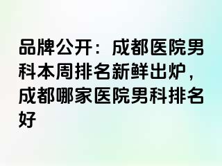 品牌公开：成都医院男科本周排名新鲜出炉，成都哪家医院男科排名好