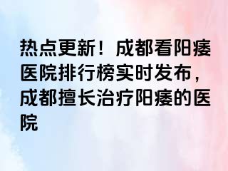热点更新！成都看阳痿医院排行榜实时发布，成都擅长治疗阳痿的医院